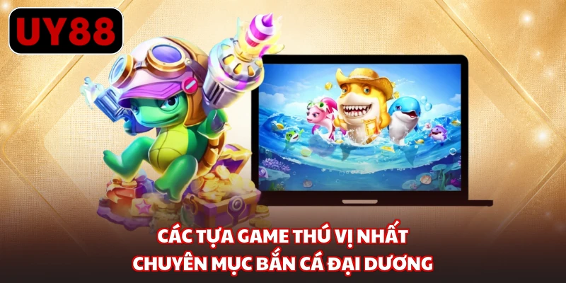 Các tựa game thú vị nhất chuyên mục bắn cá đại dương